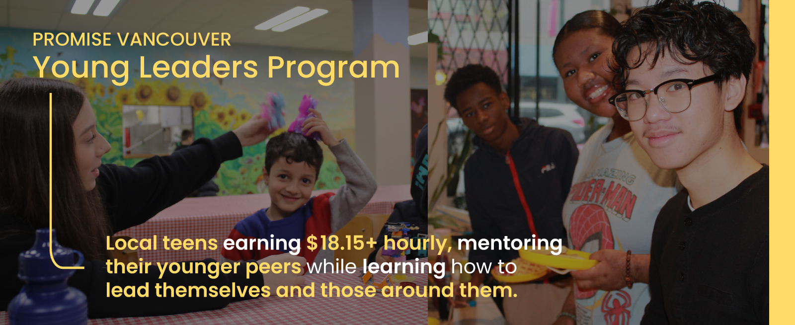 Promise Vancouver Young Leaders Program Local teens earning $18.15+ hourly, mentoring their younger peers while learning how to lead themselves and those around them.